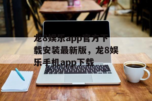 龙8娱乐app官方下载安装最新版，龙8娱乐手机app下载