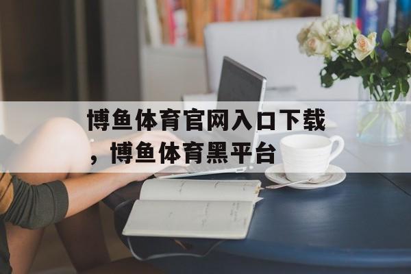 博鱼体育官网入口下载，博鱼体育黑平台